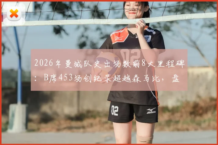 2026年曼城队史出场数前8大里程碑：B席453场创纪录超越森马比，盘点现役球员排名