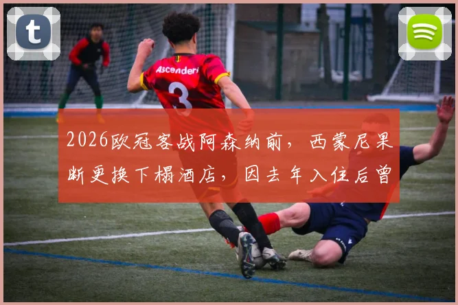 2026欧冠客战阿森纳前,西蒙尼果断更换下榻酒店,因去年入住后曾0-4惨败