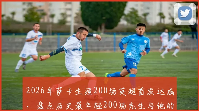 2026年萨卡生涯200场英超首发达成,盘点历史最年轻200场先生与他的阿森纳未来
