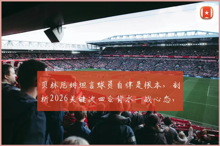 贝林厄姆坦言球员自律是根本，剖析2026关键次回合背水一战心态，年轻球员成长启示