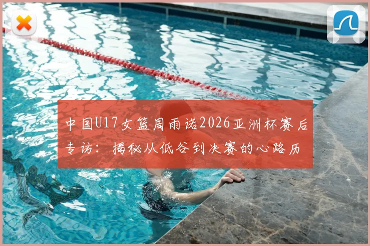 中国U17女篮周雨诺2026亚洲杯赛后专访：揭秘从低谷到决赛的心路历程与成长感悟
