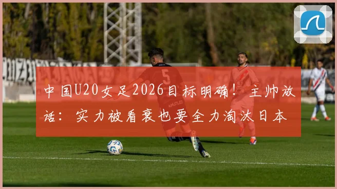 中国U20女足2026目标明确！主帅放话：实力被看衰也要全力淘汰日本队，晋级之路全解析