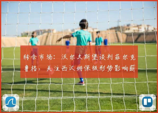转会市场:沃尔夫斯堡谈判菲尔克鲁格,关注西汉姆保级形势影响薪资