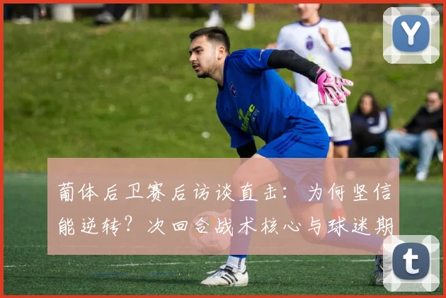 葡体后卫赛后访谈直击：为何坚信能逆转？次回合战术核心与球迷期望全解析