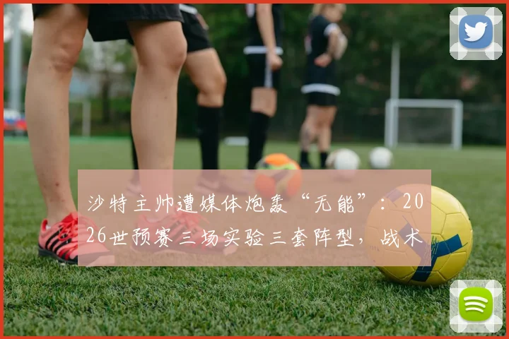 沙特主帅遭媒体炮轰“无能”:2026世预赛三场实验三套阵型,战术摇摆成出线噩梦之源