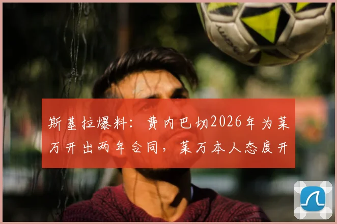 斯基拉爆料:费内巴切2026年为莱万开出两年合同,莱万本人态度开放,转会年薪与前景深度分析