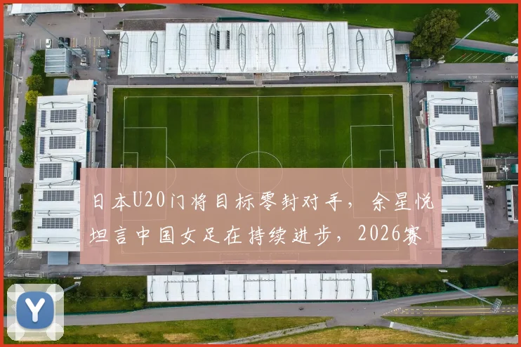 日本U20门将目标零封对手，余星悦坦言中国女足在持续进步，2026赛事备受期待
