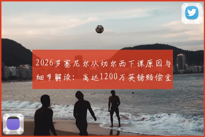 2026罗塞尼尔从切尔西下课原因与细节解读:高达1200万英镑赔偿金谁支付?最新动态分析