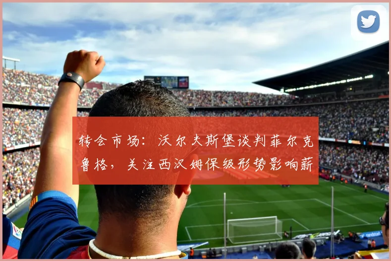 转会市场：沃尔夫斯堡谈判菲尔克鲁格，关注西汉姆保级形势影响薪资