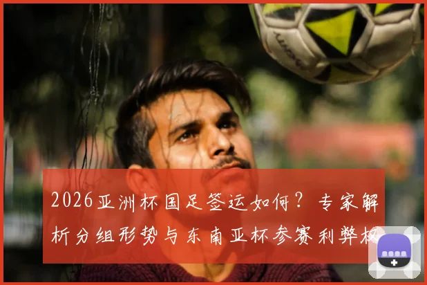 2026亚洲杯国足签运如何?专家解析分组形势与东南亚杯参赛利弊权衡