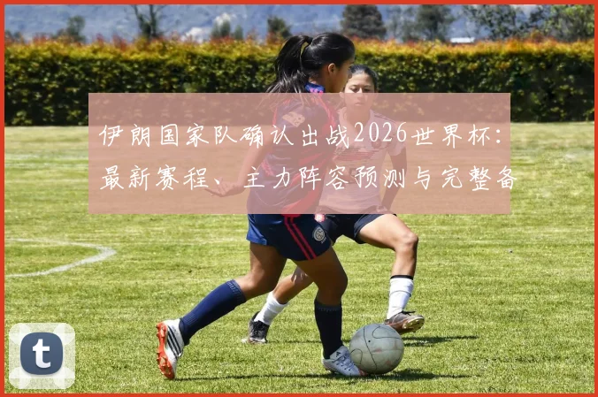 伊朗国家队确认出战2026世界杯:最新赛程、主力阵容预测与完整备战计划全解析