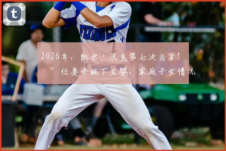 2026年,凯尔·沃克第七次当爹!现任妻子诞下女婴,家庭子女情况与过往感情生活引关注
