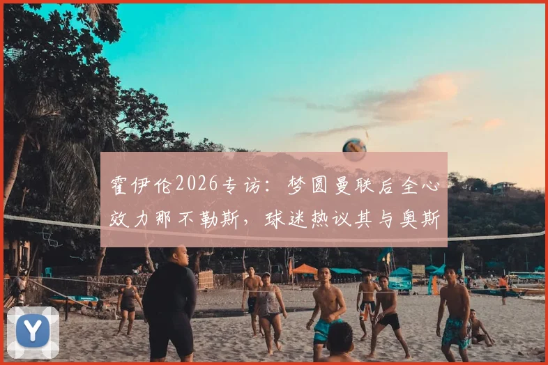霍伊伦2026专访:梦圆曼联后全心效力那不勒斯,球迷热议其与奥斯梅恩搭档前景
