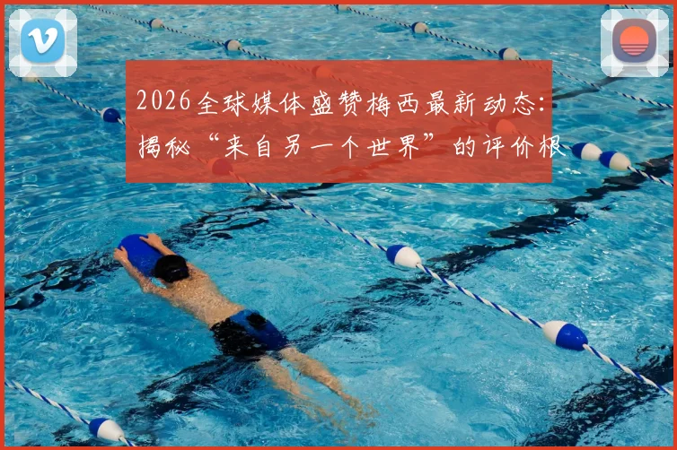 2026全球媒体盛赞梅西最新动态：揭秘“来自另一个世界”的评价根源与独属他的经典日