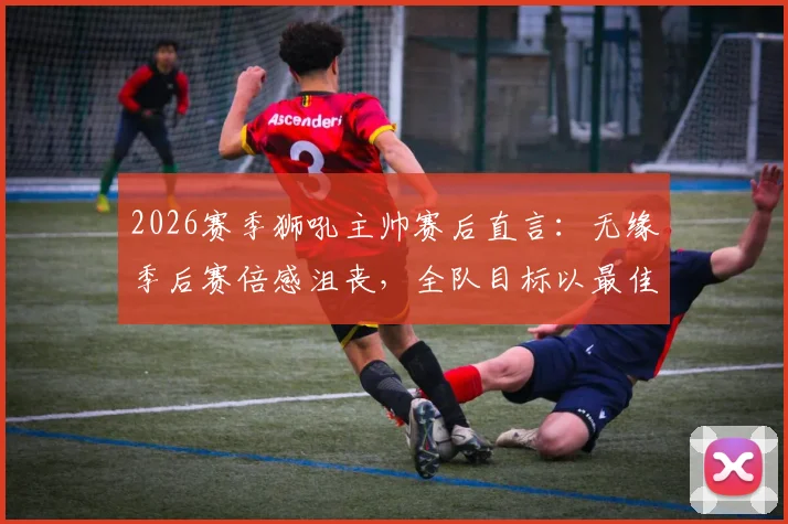 2026赛季狮吼主帅赛后直言：无缘季后赛倍感沮丧，全队目标以最佳状态完成最后几轮收官战
