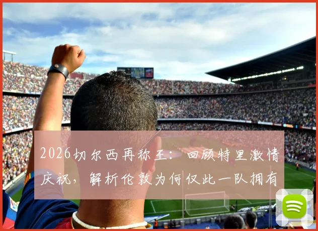 2026切尔西再称王:回顾特里激情庆祝,解析伦敦为何仅此一队拥有欧冠