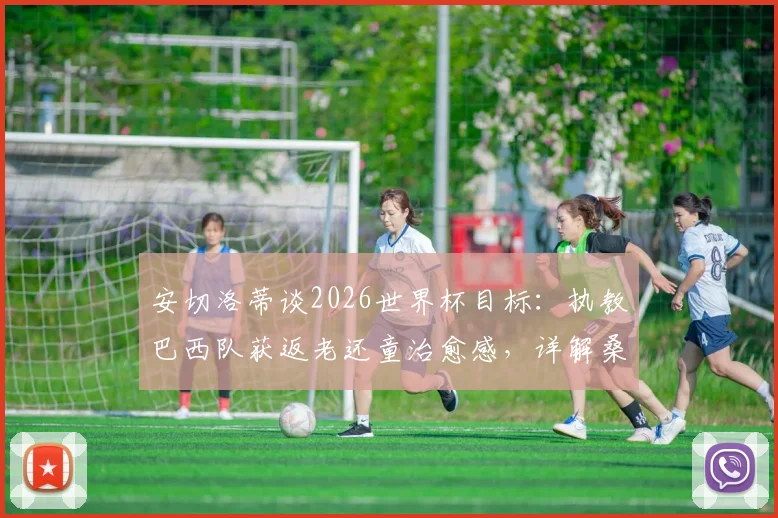 安切洛蒂谈2026世界杯目标:执教巴西队获返老还童治愈感,详解桑巴军团战术新变化